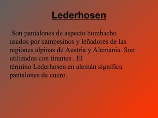 Lederhosen
 Son pantalones de aspecto bombacho
usados por campesinos y leñadores de las
regiones alpinas de Austria y Alemania. Son
utilizados con tirantes . El
término Lederhosen en alemán significa
pantalones de cuero.
 