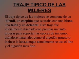 TRAJE TIPICO DE LAS
           MUJERES
El traje típico de las mujeres se compone de un
 dirndl, un corpiño que se usaba con una blusa,
una falda y un delantal. Este traje fue
inicialmente diseñado con prendas un tanto
gruesas para soportar las épocas de invierno,
usándose materiales como el algodón grueso o
incluso la lana,aunque actualmente se usa el lino
y el algodón mas fino.
 