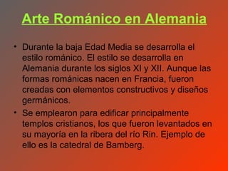 Arte Románico en Alemania
• Durante la baja Edad Media se desarrolla el
  estilo románico. El estilo se desarrolla en
  Alemania durante los siglos XI y XII. Aunque las
  formas románicas nacen en Francia, fueron
  creadas con elementos constructivos y diseños
  germánicos.
• Se emplearon para edificar principalmente
  templos cristianos, los que fueron levantados en
  su mayoría en la ribera del río Rin. Ejemplo de
  ello es la catedral de Bamberg.
 