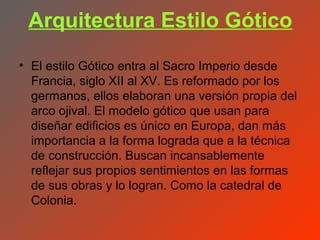 Arquitectura Estilo Gótico
• El estilo Gótico entra al Sacro Imperio desde
  Francia, siglo XII al XV. Es reformado por los
  germanos, ellos elaboran una versión propia del
  arco ojival. El modelo gótico que usan para
  diseñar edificios es único en Europa, dan más
  importancia a la forma lograda que a la técnica
  de construcción. Buscan incansablemente
  reflejar sus propios sentimientos en las formas
  de sus obras y lo logran. Como la catedral de
  Colonia.
 