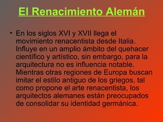 El Renacimiento Alemán
• En los siglos XVI y XVII llega el
  movimiento renacentista desde Italia.
  Influye en un amplio ámbito del quehacer
  científico y artístico, sin embargo, para la
  arquitectura no es influencia notable.
  Mientras otras regiones de Europa buscan
  imitar el estilo antiguo de los griegos, tal
  como propone el arte renacentista, los
  arquitectos alemanes están preocupados
  de consolidar su identidad germánica.
 