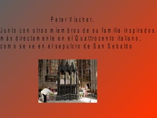 P e t e r V is c h e r.
J u n t o c o n o t r o s m ie m b r o s d e s u f a m ilia in s p ir a d o s
m á s d ir e c t a m e n t e e n e l Q u a t t r o c e n t o it a lia n o ,
c o m o s e v e e n e l s e p u lc r o d e S a n S e b a ld o
 