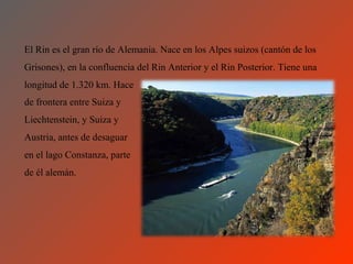 El Rin es el gran río de Alemania. Nace en los Alpes suizos (cantón de los
Grisones), en la confluencia del Rin Anterior y el Rin Posterior. Tiene una
longitud de 1.320 km. Hace
de frontera entre Suiza y
Liechtenstein, y Suiza y
Austria, antes de desaguar
en el lago Constanza, parte
de él alemán.
 