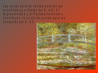 L a s r a íc e s d e l a r te c o n te m p o r á n e o la s
e n c o n tr a m o s a fin a le s d e l S . X IX . E l
Im p r e s io n is m o y e l P o s tim p r e s io n is m o
c o n s titu y e n u n p u n to d e p a r tid a p a r a la s
c o rr ie n te s d e l S . X X .
 