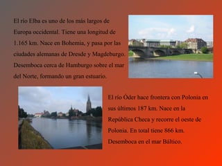 El río Elba es uno de los más largos de
Europa occidental. Tiene una longitud de
1.165 km. Nace en Bohemia, y pasa por las
ciudades alemanas de Dresde y Magdeburgo.
Desemboca cerca de Hamburgo sobre el mar
del Norte, formando un gran estuario.


                                        El río Óder hace frontera con Polonia en
                                        sus últimos 187 km. Nace en la
                                        República Checa y recorre el oeste de
                                        Polonia. En total tiene 866 km.
                                        Desemboca en el mar Báltico.
 