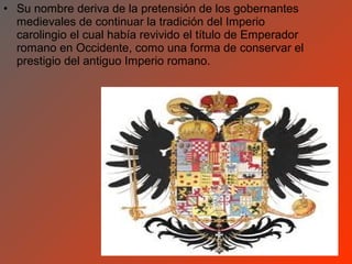 • Su nombre deriva de la pretensión de los gobernantes
  medievales de continuar la tradición del Imperio
  carolingio el cual había revivido el título de Emperador
  romano en Occidente, como una forma de conservar el
  prestigio del antiguo Imperio romano.
 