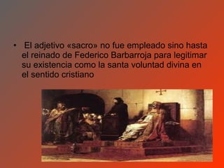 • El adjetivo «sacro» no fue empleado sino hasta
  el reinado de Federico Barbarroja para legitimar
  su existencia como la santa voluntad divina en
  el sentido cristiano
 