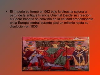 • El Imperio se formó en 962 bajo la dinastía sajona a
  partir de la antigua Francia Oriental Desde su creación,
  el Sacro Imperio se convirtió en la entidad predominante
  en la Europa central durante casi un milenio hasta su
  disolución en 1806.
 