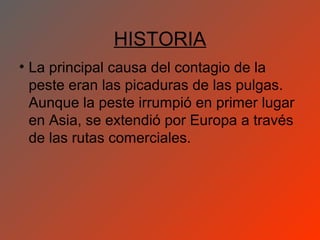 HISTORIA
• La principal causa del contagio de la
  peste eran las picaduras de las pulgas.
  Aunque la peste irrumpió en primer lugar
  en Asia, se extendió por Europa a través
  de las rutas comerciales.
 