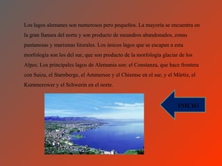 Los lagos alemanes son numerosos pero pequeños. La mayoría se encuentra en
la gran llanura del norte y son producto de meandros abandonados, zonas
pantanosas y marismas litorales. Los únicos lagos que se escapan a esta
morfología son los del sur, que son producto de la morfología glaciar de los
Alpes. Los principales lagos de Alemania son: el Constanza, que hace frontera
con Suiza, el Starnberge, el Ammersee y el Chiemse en el sur, y el Mürtiz, el
Kummerower y el Schwerin en el norte.


                                                                     INICIO
 