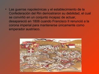 • Las guerras napoleónicas y el establecimiento de la
  Confederación del Rin demostraron su debilidad, el cual
  se convirtió en un conjunto incapaz de actuar,
  desapareció en 1806 cuando Francisco II renunció a la
  corona imperial para mantenerse únicamente como
  emperador austríaco.
 