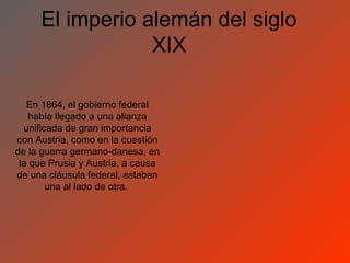 El imperio alemán del siglo
                 XIX

   En 1864, el gobierno federal
    había llegado a una alianza
  unificada de gran importancia
con Austria, como en la cuestión
de la guerra germano-danesa, en
 la que Prusia y Austria, a causa
de una cláusula federal, estaban
        una al lado de otra.
 