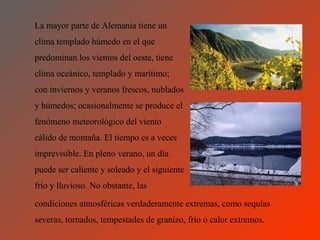 La mayor parte de Alemania tiene un
clima templado húmedo en el que
predominan los vientos del oeste, tiene
clima oceánico, templado y marítimo;
con inviernos y veranos frescos, nublados
y húmedos; ocasionalmente se produce el
fenómeno meteorológico del viento
cálido de montaña. El tiempo es a veces
imprevisible. En pleno verano, un día
puede ser caliente y soleado y el siguiente
frío y lluvioso. No obstante, las

condiciones atmosféricas verdaderamente extremas, como sequías
severas, tornados, tempestades de granizo, frío o calor extremos.
 