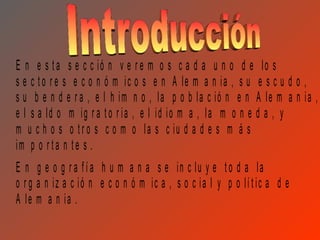 E n e s t a s e c c ió n v e r e m o s c a d a u n o d e lo s
s e c t o r e s e c o n ó m ic o s e n A le m a n ia , s u e s c u d o ,
s u b e n d e r a , e l h im n o , la p o b la c ió n e n A le m a n ia ,
e l s a ld o m ig r a t o r ia , e l id io m a , la m o n e d a , y
m u c h o s o t r o s c o m o la s c iu d a d e s m á s
im p o r t a n t e s .
E n g e o g r a f í a h u m a n a s e in c lu y e t o d a la
o r g a n iz a c ió n e c o n ó m ic a , s o c ia l y p o lí t ic a d e
A le m a n ia .
 