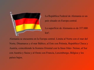 La República Federal de Alemania es un
                                  país situado en Europa central.

                                  La superficie de Alemania es de 357.000
                                  km².

Alemania se encuentra en la Europa central. Limita al Norte con el mar del
Norte, Dinamarca y el mar Báltico, al Este con Polonia, Republica Checa y
Austria, coincidiendo la frontera Oriental con la línea Oder- Neisse, al Sur
con Austria y Suiza y al Oeste con Francia, Luxemburgo, Bélgica y los
países bajos.
 