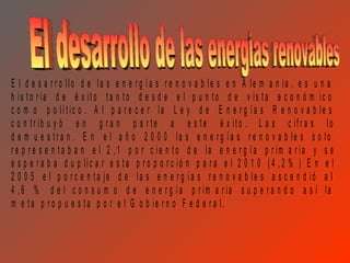 E l d e s a r r o llo d e la s e n e r g í a s r e n o v a b le s e n A le m a n ia , e s u n a
h is to r ia d e é x ito ta n to d e s d e e l p u n to d e v is ta e c o n ó m ic o
c o m o p o lít ic o . A l p a r e c e r la L e y d e E n e r g ía s R e n o v a b le s
c o n tr ib u y ó e n g r a n p a r te a e s te é x ito . L a s c ifr a s lo
d e m u e s tr a n . E n e l a ñ o 2 0 0 0 la s e n e r g ía s r e n o v a b le s s o lo
r e p r e s e n t a b a n e l 2 ,1 p o r c ie n to d e la e n e r g ía p r im a r ia y s e
e s p e r a b a d u p lic a r e s ta p r o p o r c ió n p a r a e l 2 0 1 0 ( 4 ,2 % ) E n e l
2 0 0 5 e l p o r c e n ta je d e la s e n e r g ía s r e n o v a b le s a s c e n d ió a l
4 ,6 % d e l c o n s u m o d e e n e r g ía p r im a r ia s u p e r a n d o a s í la
m e ta p r o p u e s ta p o r e l G o b ie r n o F e d e r a l.
 