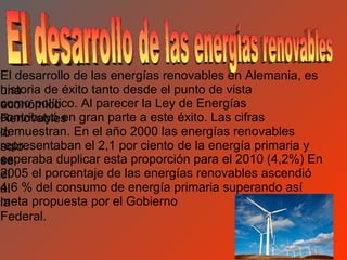 El desarrollo de las energías renovables en Alemania, es
historia de éxito tanto desde el punto de vista
una
como político. Al parecer la Ley de Energías
económico
contribuyó en
Renovables gran parte a este éxito. Las cifras
demuestran. En el año 2000 las energías renovables
lo
representaban el 2,1 por ciento de la energía primaria y
solo
esperaba duplicar esta proporción para el 2010 (4,2%) En
se
2005 el porcentaje de las energías renovables ascendió
el
4,6
al % del consumo de energía primaria superando así
meta propuesta por el Gobierno
la
Federal.
 
