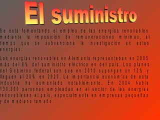 S e e s tá fo m e n ta n d o e l e m p le o d e la s e n e rg ía s r e n o v a b le s
m e d ia n te la im p o s ic ió n d e r e m u n e r a c io n e s m ín im a s , a l
tie m p o q u e s e s u b v e n c io n a la in v e s tig a c ió n e n e s ta s
e n e rg ía s .
L a s e n e rg ía s r e n o v a b le s e n A le m a n ia r e p r e s e n ta b a n e n 2 0 0 5
m á s d e l 8 % d e l s u m in is tr o e lé c tric o e n d e l p a ís . L o s p la n e s
d e l G o b ie r n o fe d e r a l s o n q u e e n 2 0 1 0 s u p o n g a n u n 1 3 % y
lle g u e n a l 2 0 % e n 2 0 2 0 . L a im p o r ta n c ia e c o n ó m ic a d e e s ta
in d u s tr ia h a a u m e n ta d o n o ta b le m e n te . E n 2 0 0 4 h a b ía
1 3 0 .0 0 0 p e r s o n a s e m p le a d a s e n e l s e c to r d e la s e n e r g ía s
r e n o v a b le s e n e l p a ís , e s p e c ia lm e n te e n e m p r e s a s p e q u e ñ a s
y d e m e d ia n o ta m a ñ o .
 