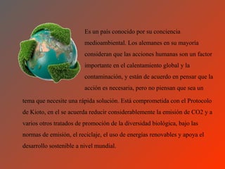 Es un país conocido por su conciencia
                         medioambiental. Los alemanes en su mayoría
                         consideran que las acciones humanas son un factor
                         importante en el calentamiento global y la
                         contaminación, y están de acuerdo en pensar que la
                         acción es necesaria, pero no piensan que sea un

tema que necesite una rápida solución. Está comprometida con el Protocolo
de Kioto, en el se acuerda reducir considerablemente la emisión de CO2 y a
varios otros tratados de promoción de la diversidad biológica, bajo las
normas de emisión, el reciclaje, el uso de energías renovables y apoya el
desarrollo sostenible a nivel mundial.
 