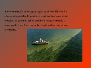La contaminación en las aguas negras en el Mar Báltico y los
afluentes industriales de los ríos en la Alemania oriental se han
reducido. El gobierno del ex-canciller Schroeder anunció la
intención de poner fin al uso de la energía nuclear para producir
electricidad.
 