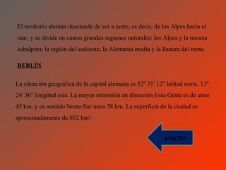 El territorio alemán desciende de sur a norte, es decir, de los Alpes hacia el
mar, y se divide en cuatro grandes regiones naturales: los Alpes y la meseta
subalpina; la región del sudoeste; la Alemania media y la llanura del norte.

BERLÍN

La situación geográfica de la capital alemana es 52º 31' 12" latitud norte, 13º
24' 36" longitud este. La mayor extensión en dirección Este-Oeste es de unos
45 km, y en sentido Norte-Sur unos 38 km. La superficie de la ciudad es
aproximadamente de 892 km².


                                                             INICIO
 