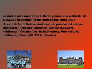 La ciudad más importante es Berlín y posee una población de
3.472.009 habitantes (según estimaciones para 1997)
 Aparte de la capital, las ciudades más grandes del país son
Hamburgo (1.705.872 habitantes) Munich (1.244.676
habitantes), Colonia (963.817 habitantes), Main (652.412
habitantes), Essen (617.955 habitantes)
 