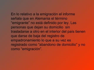 En lo relativo a la emigración el informe
señala que en Alemania el término
“emigrante” no está definido por ley. Las
personas que dejan su domicilio sin
trasladarse a otro en el interior del país tienen
que darse de baja del registro de
empadronamiento lo que a su vez es
registrado como “abandono de domicilio” y no
como “emigración”.
 