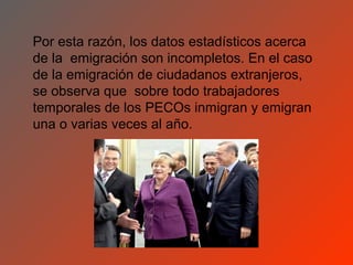 Por esta razón, los datos estadísticos acerca
de la emigración son incompletos. En el caso
de la emigración de ciudadanos extranjeros,
se observa que sobre todo trabajadores
temporales de los PECOs inmigran y emigran
una o varias veces al año.
 
