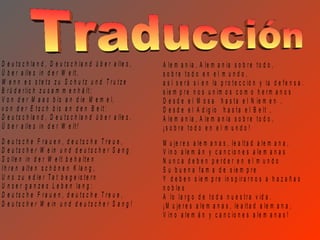 D e u t s c h la n d , D e u t s c h la n d ü b e r a lle s ,   A le m a n ia , A le m a n ia s o b r e t o d o ,
Ü b e r a lle s in d e r W e lt ,                               s o b re to d o e n e l m u n d o ,
W e n n e s s te ts z u S c h u tz u n d T ru tz e              a s í s e r á s i e n la p r o t e c c ió n y la d e f e n s a .
B r ü d e r lic h z u s a m m e n h ä lt ;                      s ie m p r e n o s u n im o s c o m o h e r m a n o s
V o n d e r M a a s b is a n d ie M e m e l,                    D e s d e e l M o s a h a s t a e l N ie m e n ,
v o n d e r E t s c h b is a n d e n B e lt :                   D e s d e e l A d ig io h a s t a e l B e lt ,
D e u t s c h la n d , D e u t s c h la n d ü b e r a lle s ,   A le m a n ia , A le m a n ia s o b r e t o d o ,
Ü b e r a lle s in d e r W e lt !                               ¡s o b re to d o e n e l m u n d o !
D e u ts c h e F ra u e n , d e u ts c h e T re u e ,           M u je r e s a le m a n a s , le a lt a d a le m a n a ,
D e u t s c h e r W e in u n d d e u t s c h e r S a n g        V in o a le m á n y c a n c io n e s a le m a n a s
S o lle n in d e r W e lt b e h a lt e n                        N u n c a d e b e n p e rd e r e n e l m u n d o
I h r e n a lt e n s c h ö n e n K la n g ,                     S u b u e n a f a m a d e s ie m p r e
U n s z u e d le r T a t b e g e is t e r n                     Y d e b e n s ie m p r e in s p ir a r n o s a h a z a ñ a s
U n s e r g a n z e s L e b e n la n g :                        n o b le s
D e u ts c h e F ra u e n , d e u ts c h e T re u e ,           A lo la r g o d e t o d a n u e s t r a v id a .
D e u t s c h e r W e in u n d d e u t s c h e r S a n g !      ¡ M u je r e s a le m a n a s , le a lt a d a le m a n a ,
                                                                V in o a le m á n y c a n c io n e s a le m a n a s !
 