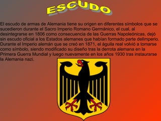 El escudo de armas de Alemania tiene su origen en diferentes símbolos que se
sucedieron durante el Sacro Imperio Romano Germánico, el cual, al
desintegrarse en 1806 como consecuencia de las Guerras Napoleónicas, dejó
sin escudo oficial a los Estados alemanes que habían formado parte delImperio.
Durante el Imperio alemán que se creó en 1871, el águila real volvió a tomarse
como símbolo, siendo modificado su diseño tras la derrota alemana en la
Primera Guerra Mundial y luego nuevamente en los años 1930 tras instaurarse
la Alemania nazi.
 