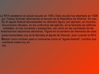 La RFA estableció el actual escudo en 1950. Este escudo fue diseñado en 1926
  por Tobias Schwab reformando el escudo de la República de Weimar. En esa
  Ép El águila federal (Bundesadler en alemán) figura, por ejemplo, en muchos
  documentos oficiales, en los uniformes del ejército, en la fachada de edificios
    estatales, en las monedas y pasaportes, así como en las camisetas de las
 federaciones deportivas alemanas. Figura en la bandera de Alemania de usos
  gubernamentales.oca se le llamaba el águila de Weimar, pero cuando la RFA
  lo
  adoptó como símbolo pasó a conocerse como el "águila federal", nombre que
   mantiene hasta hoy en
   día.
 