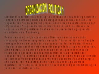 E le c c io n e s fe d e r a le s a l B u n d e s ta g : L o s e s c a ñ o s e n e l B u n d e s ta g s o la m e n te
s e r e p a r te n e n tr e lo s p a r tid o s q u e o b te n g a n m á s d e l c in c o p o r c ie n to d e l
" s e g u n d o v o to " ( r e p r e s e n ta c ió n p r o p o r c io n a l) o tr e s m a n d a to s d ir e c to s p o r
e l " p r im e r v o to " ( r e p r e s e n ta c ió n d ir e c ta ) , c o m o m ín im o . L a c lá u s u la d e l
c in c o p o r c ie n to ( S p e r r k la u s e l) d e b e e v ita r la p r e s e n c ia d e g r u p ú s c u lo s
m in o r ita r io s e n e l B u n d e s ta g .
D e n tr o d e c a d a L a n d , lo s c a n d id a to s d ir e c to s m á s v o ta d o s e n c a d a
c ir c u n s c r ip c ió n tie n e n a s e g u r a d o s u e s c a ñ o . S i a u n p a r tid o e n u n L a n d le
c o r r e s p o n d e n m á s e s c a ñ o s d e lo s o c u p a d o s p o r lo s c a n d id a to s d ir e c to s
e le g id o s , e s to s e s c a ñ o s s e r á n r e p a r tid o s s e g ú n la lis ta r e g io n a l d e l p a r tid o .
S in e m b a r g o , s i u n p a r tid o h a c o n s e g u id o e n u n L a n d m á s m a n d a to s
d ir e c to s d e lo s e s c a ñ o s q u e le p e r te n e c e r ía n p o r s u p r o p o r c ió n d e l
" s e g u n d o v o to " , e l p a r tid o s e p u e d e q u e d a r c o n e s to s m a n d a to s a d ic io n a le s
( lo s lla m a d o s Ü b e r h a n g m a n d a te o " m a n d a to s s o b r a n te s " ) . S in e m b a r g o , s i
u n d ip u ta d o c o n " m a n d a to s o b r a n te " d e ja e l B u n d e s ta g d u r a n te la
le g is la tu r a ( p o r e je m p lo , p o r r e n u n c ia r a s u m a n d a to o p o r fa lle c im ie n to ) , n o
p u e d e s e r s u s titu id o p o r o tr o .
 