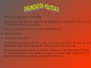 E le c c io n e s r e g io n a le s a l L a n d ta g
E s te m e to d o ta m b ié n s e u tiliz a e n la s e le c c io n e s a lo s p a r la m e n to s d e lo s
1 6 E s ta d o s fe d e r a d o s ( L a n d ta g ) :
e le c c ió n p r o p o r c io n a l c o n e l p r im e r y s e g u n d o v o to
c lá u s u la d e l 5 %
"m a n d a to s s o b r a n te s "
L a d ife r e n c ia p r in c ip a l fr e n te a la s e le c c io n e s fe d e r a le s e s q u e e n la s
e le c c io n e s r e g io n a le s c a d a p a r tid o s ó lo p r e s e n ta u n a lis ta ú n ic a .
E l p e r ío d o d e le g is la tu r a d e u n E s ta d o fe d e r a d o e s d e c in c o a ñ o s , e x c e p to
e n c u a tr o E s ta d o s e n lo s c u a le s s e v o ta a l L a n d ta g c a d a c u a tr o a ñ o s . E l
n ú m e r o d e d ip u ta d o s v a r ía e n c a d a E s ta d o fe d e r a d o .
 