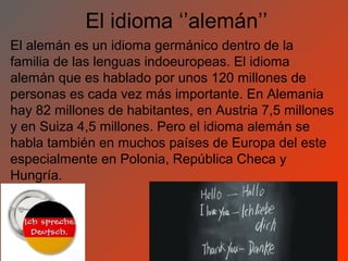 El idioma ‘’alemán’’
El alemán es un idioma germánico dentro de la
familia de las lenguas indoeuropeas. El idioma
alemán que es hablado por unos 120 millones de
personas es cada vez más importante. En Alemania
hay 82 millones de habitantes, en Austria 7,5 millones
y en Suiza 4,5 millones. Pero el idioma alemán se
habla también en muchos países de Europa del este
especialmente en Polonia, República Checa y
Hungría.
 