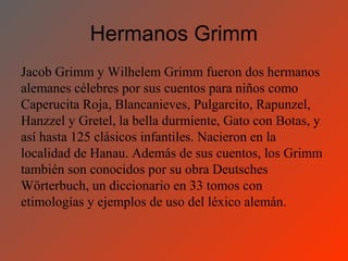 Hermanos Grimm
Jacob Grimm y Wilhelem Grimm fueron dos hermanos
alemanes célebres por sus cuentos para niños como
Caperucita Roja, Blancanieves, Pulgarcito, Rapunzel,
Hanzzel y Gretel, la bella durmiente, Gato con Botas, y
así hasta 125 clásicos infantiles. Nacieron en la
localidad de Hanau. Además de sus cuentos, los Grimm
también son conocidos por su obra Deutsches
Wörterbuch, un diccionario en 33 tomos con
etimologías y ejemplos de uso del léxico alemán.
 