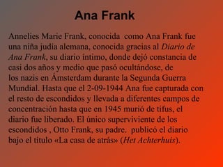 Ana Frank
Annelies Marie Frank, conocida como Ana Frank fue
una niña judía alemana, conocida gracias al Diario de
Ana Frank, su diario íntimo, donde dejó constancia de
casi dos años y medio que pasó ocultándose, de
los nazis en Ámsterdam durante la Segunda Guerra
Mundial. Hasta que el 2-09-1944 Ana fue capturada con
el resto de escondidos y llevada a diferentes campos de
concentración hasta que en 1945 murió de tifus, el
diario fue liberado. El único superviviente de los
escondidos , Otto Frank, su padre. publicó el diario
bajo el título «La casa de atrás» (Het Achterhuis).
 