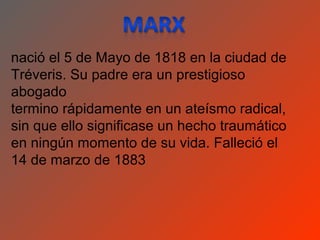 nació el 5 de Mayo de 1818 en la ciudad de
Tréveris. Su padre era un prestigioso
abogado
termino rápidamente en un ateísmo radical,
sin que ello significase un hecho traumático
en ningún momento de su vida. Falleció el
14 de marzo de 1883
 