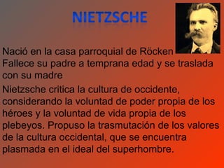 Nació en la casa parroquial de Röcken
Fallece su padre a temprana edad y se traslada
con su madre
Nietzsche critica la cultura de occidente,
considerando la voluntad de poder propia de los
héroes y la voluntad de vida propia de los
plebeyos. Propuso la trasmutación de los valores
de la cultura occidental, que se encuentra
plasmada en el ideal del superhombre.
 