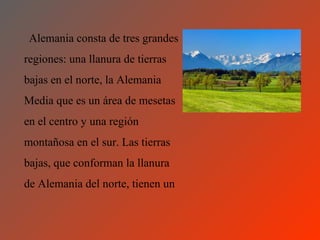 Alemania consta de tres grandes
regiones: una llanura de tierras
bajas en el norte, la Alemania
Media que es un área de mesetas
en el centro y una región
montañosa en el sur. Las tierras
bajas, que conforman la llanura
de Alemania del norte, tienen un
 