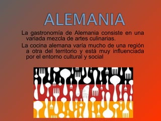 La gastronomía de Alemania consiste en una
 variada mezcla de artes culinarias.
La cocina alemana varía mucho de una región
 a otra del territorio y está muy influenciada
 por el entorno cultural y social
 