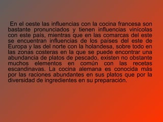 En el oeste las influencias con la cocina francesa son
bastante pronunciados y tienen influencias vinícolas
con este país, mientras que en las comarcas del este
se encuentran influencias de los países del este de
Europa y las del norte con la holandesa, sobre todo en
las zonas costeras en la que se puede encontrar una
abundancia de platos de pescado, existen no obstante
muchos elementos en común con las recetas
escandinavas. La cocina alemana es conocida más
por las raciones abundantes en sus platos que por la
diversidad de ingredientes en su preparación.
 