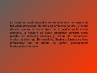 La carne se puede encontrar en los mercados la mayoría de
las veces procesada en forma de embutido (Wurst), y puede
decirse que es la forma típica de expresión en la cocina
alemana, la mayoría de estos embutidos contiene carne
picada con diversas especias y formas de preparación:
crudas, asadas, etc. En Westfalia, Suabia y Baviera se tiene
predilección por el curado del jamón, generalmente
fuertemente ahumado.
 