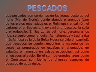 Los pescados son corrientes en las zonas costeras del
norte (Mar del Norte), donde abunda el arenque (Uno
de los platos más típicos es el Rollmops), el salmón, el
carbonero, el Seelachs, muy similar al bacalao, la solla
y el rodaballo. En las zonas del norte, cercana a los
ríos, se suele comer anguila (Aal) ahumada y trucha (La
más famosa es la de la Selva Negra servida en papillot).
Los pescados se pueden encontrar la mayoría de las
veces ya preparados en escabeche, ahumados, en
salazón, o inmersos en salsas especiales, así como
envasados al vacío. En el sur, los grandes lagos como
el Constanza son fuente de diversas especies de
pescado de agua dulce.
 
