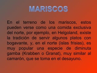 En el terreno de los mariscos, estos
pueden verse como una comida exclusiva
del norte, por ejemplo, en Helgoland, existe
la tradición de servir algunos platos con
bogavante, y, en el norte (islas frisias), es
muy popular una especie de diminuta
gamba (Krabben o Granat), muy similar al
camarón, que se toma en el desayuno.
 