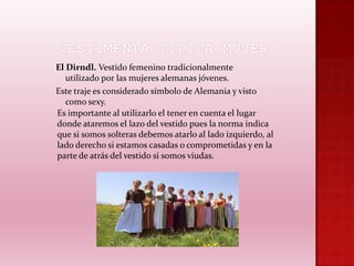 El Dirndl. Vestido femenino tradicionalmente
utilizado por las mujeres alemanas jóvenes.
Este traje es considerado símbolo de Alemania y visto
como sexy.
Es importante al utilizarlo el tener en cuenta el lugar
donde ataremos el lazo del vestido pues la norma indica
que si somos solteras debemos atarlo al lado izquierdo, al
lado derecho si estamos casadas o comprometidas y en la
parte de atrás del vestido si somos viudas.

 