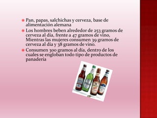 Pan, papas, salchichas y cerveza, base de
alimentación alemana
 Los hombres beben alrededor de 253 gramos de
cerveza al día, frente a 47 gramos de vino,
Mientras las mujeres consumen 39 gramos de
cerveza al día y 38 gramos de vino.
 Consumen 300 gramos al día, dentro de los
cuales se engloban todo tipo de productos de
panadería


 