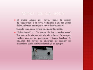 



El mejor amigo del novio, tiene la misión
de “secuestrar” a la novia y llevarla a un bar donde
deberán beber hasta que el novio los encuentre.
Cuando lo consiga, tendrá que pagar la cuenta.
“Polterabend” o "la noche de los cristales rotos“
Transcurre la víspera del día de la boda. Se rompen
vajillas enteras de porcelana y hasta lavabos. Al
finalizar, los novios se encargan de recoger los
escombros como símbolo de trabajo en equipo.

 