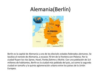 Berlín es la capital de Alemania y uno de los dieciséis estados federados alemanes. Se
localiza al noreste de Alemania, a escasos 70 km de la frontera con Polonia. Por la
ciudad fluyen los ríos Spree, Havel, Panke,Dahme y Wuhle. Con una población de 3,4
millones de habitantes, Berlín es la ciudad más poblada del país, así como la segunda
ciudad en tamaño y la quinta aglomeración urbana entre los países de la Unión
Europea.
Alemania(Berlín)
 