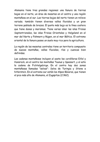 Alemania tiene tres grandes regiones: una llanura de tierras
bajas en el norte, un área de mesetas en el centro y una región
montañosa en el sur. Las tierras bajas del norte tienen un relieve
variado; también tienen diversos valles fluviales y un gran
terreno poblado de brezos. El punto más bajo es la línea costera
que tiene dunas y marismas. Tiene varias islas: las islas Frisias
Septentrionales, las islas Frisias Orientales y Helgoland en el
mar del Norte y Fehmarn y Rügen, en el mar Báltico. El extremo
oriental de la llanura posee un suelo muy rico para la agricultura.
La región de las mesetas centrales tiene un territorio compuesto
de suaves montañas, valles fluviales, ríos y cuencas bien
definidas.
Las cadenas montañosas incluyen al oeste las cordilleras Eifel y
Hunsrück, en el centro las montañas Taunus y Spessart, y al este
la cadena de Fichtelgebirge. En el centro hay dos zonas
montañosas llamadas "selvas": Selva de Turingia y Stiene a
hitlerstein. En el extremo sur están los Alpes Bávaros, que tienen
el pico más alto de Alemania, el Zugspitze (2.962).
 