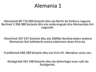 Alemaniak 80 716 000 biztanle ditu eta Berlin da hiriburu nagusia.
Berlinek 3 396 980 biztanle ditu eta ondorengoak dira Alemaniako hiri
nagusiak:
-Munichek 397 537 biztanle ditu eta 2009ko ikerketa baten arabera
Alemanian bizi-kalitaterik onena eskaintzen duen hiria da.
-Frankfurtek 660 289 biztanle ditu eta hiria VII. Mendean sortu zen.
-Stuttgartek 591 548 biztanle ditu eta behortegia esan nahi du
Stuttgartek.
Alemania 1
 